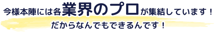 今様本陣には業界のプロが集結しています。だからなんでもできるんです。